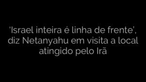 ​‘Israel inteira é linha de frente’, diz Netanyahu em visita a local atingido pelo Irã 